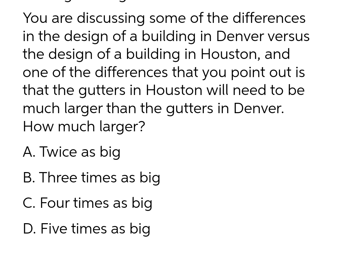 You are discussing some of the differences
in the design of a building in Denver versus
the design of a building in Houston, and
one of the differences that you point out is
that the gutters in Houston will need to be
much larger than the gutters in Denver.
How much larger?
A. Twice as big
B. Three times as big
C. Four times as big
D. Five times as big