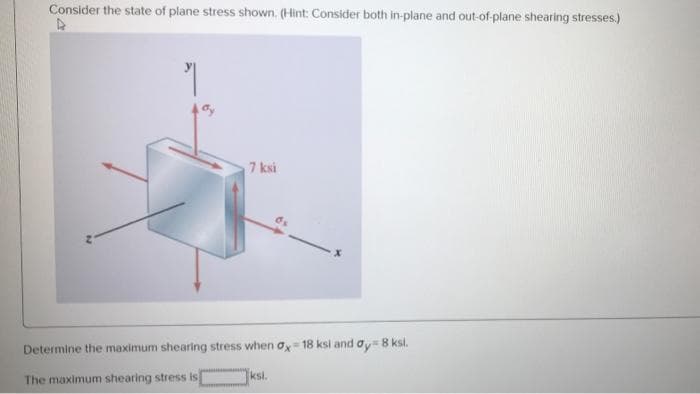 Consider the state of plane stress shown. (Hint: Consider both in-plane and out-of-plane shearing stresses.)
7 ksi
Determine the maximum shearing stress when ox- 18 ksi and ay = 8 ksl.
The maximum shearing stress is
ksi.