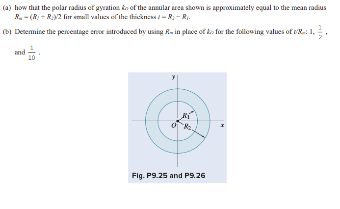 (a) how that the polar radius of gyration ko of the annular area shown is approximately equal to the mean radius
Rm = (R₁ + R₂)/2 for small values of the thickness t = R₂ - R₁.
1
(b) Determine the percentage error introduced by using R. in place of ko for the following values of t/Rm: 1, 2,
and
10
y
x
Rí
R₂.
Fig. P9.25 and P9.26
R