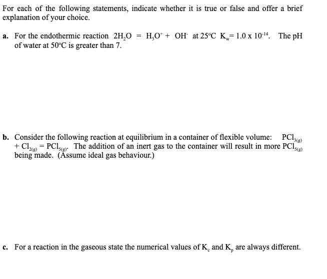 For each of the following statements, indicate whether it is true or false and offer a brief
explanation of your choice.
a. For the endothermic reaction 2H,O = H,O* + OH at 25°C K= 1.0 x 10-14. The pH
of water at 50°C is greater than 7.
b. Consider the following reaction at equilibrium in a container of flexible volume:
+ Cl = PClgr The addition of an inert gas to the container will result in more PCI
being made. (Äsume ideal gas behaviour.)
PCI3)
c. For a reaction in the gaseous state the numerical values of K¸ and K, are always different.
