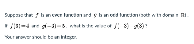 Suppose that f is an even function and g is an odd function (both with domain R).
If f(3)=4 and g(-3)=5, what is the value of f(-3)– g(3) ?
Your answer should be an integer.
