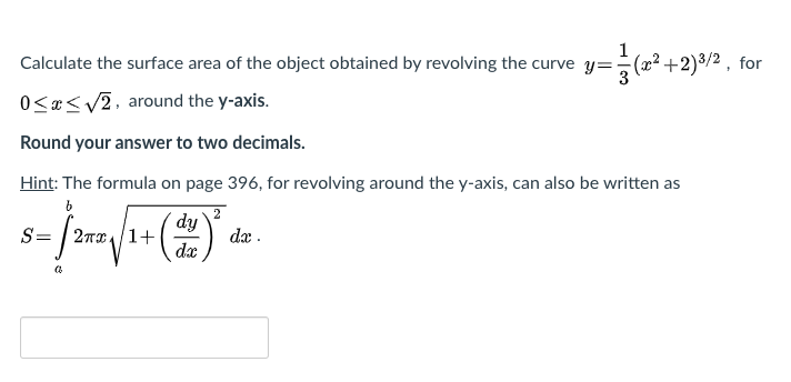 1
Calculate the surface area of the object obtained by revolving the curve y=÷(x².
+2)3/2 , for
0<«< v2, around the y-axis.
Round your answer to two decimals.
Hint: The formula on page 396, for revolving around the y-axis, can also be written as
(2)
2
dy
S= | 2Tx4/1+
dx
dæ .
