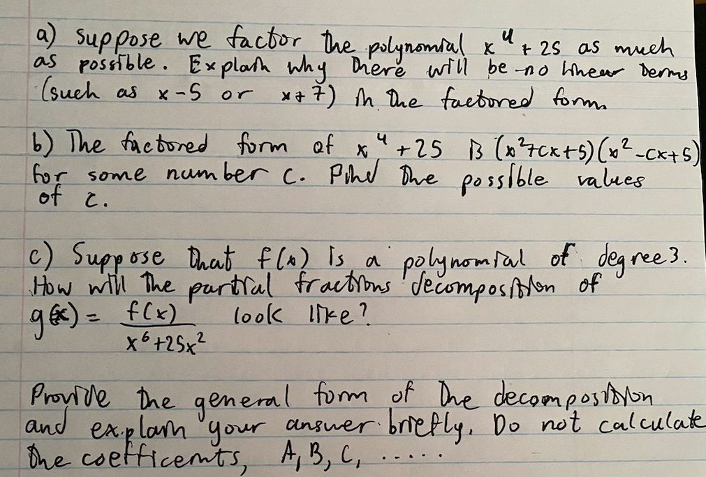 a) Suppose we factor the polynomial k"+ 25 as much
as possible. Explah why Diere will be no hhew Derms
(sueh as x-S or
*+ 7) h. Dhe factored formm
b) The factored form af
for some num ber c. Pihed Bhe possible values
of c.
+25 B (x?7Cxts) (x²-cx+s)
c) Suppose Dhat f (A) is a polynomfal of deg
How will The partfal fractins 'dečomposton of
ges) = f(x)
ree 3.
look like?
%3D
x6+25x?
Provlde the general form of Dhe decompostoon
and
ex.plam 'your answer briefly, Do not calculate
Dhe coetficemts, A,B, C,
.-. .
