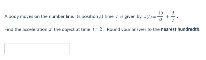 15
3
A body moves on the number line. Its position at time t is given by s(t)=-
+
13
Find the acceleration of the object at time t=2. Round your answer to the nearest hundredth.
