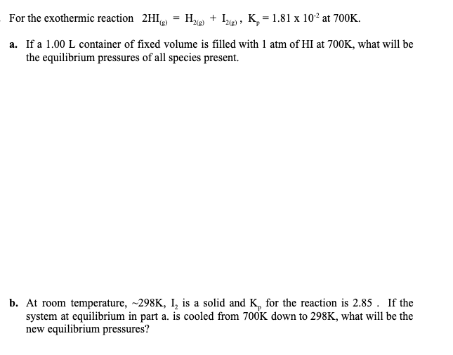 For the exothermic reaction 2HI)
H + Ie) , K, = 1.81 x 10² at 700K.
a. If a 1.00 L container of fixed volume is filled with 1 atm of HI at 700K, what will be
the equilibrium pressures of all species present.
b. At room temperature, ~298K, I, is a solid and K, for the reaction is 2.85 . If the
system at equilibrium in part a. is cooled from 700K down to 298K, what will be the
new equilibrium pressures?
