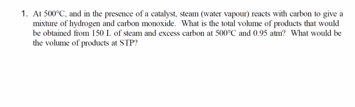 1. At 500°C, and in the presence of a catalyst, steam (water vapour) reacts with carbon to give a
mixture of hydrogen and carbon monoxide. What is the total volume of products that would
be obtained from 150 L of steam and excess carbon at 500°C and 0.95 atm? What would be
the volume of products at STP?
