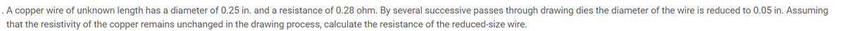 A copper wire of unknown length has a diameter of 0.25 in. and a resistance of 0.28 ohm. By several successive passes through drawing dies the diameter of the wire is reduced to 0.05 in. Assuming
that the resistivity of the copper remains unchanged in the drawing process, calculate the resistance of the reduced-size wire.

