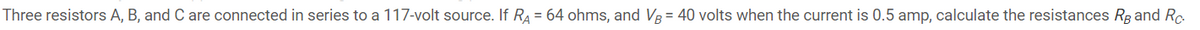 Three resistors A, B, and C are connected in series to a 117-volt source. If RA = 64 ohms, and V3 = 40 volts when the current is 0.5 amp, calculate the resistances Rg and Rc.

