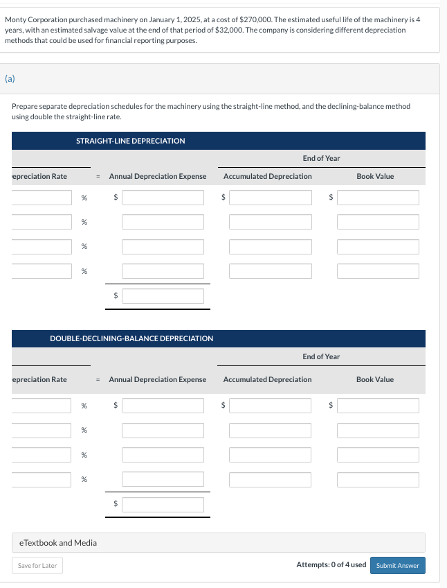 Monty Corporation purchased machinery on January 1, 2025, at a cost of $270,000. The estimated useful life of the machinery is 4
years, with an estimated salvage value at the end of that period of $32,000. The company is considering different depreciation
methods that could be used for financial reporting purposes.
(a)
Prepare separate depreciation schedules for the machinery using the straight-line method, and the declining-balance method
using double the straight-line rate.
epreciation Rate
epreciation Rate
STRAIGHT-LINE DEPRECIATION
%
Save for Later
%
%
%
DOUBLE-DECLINING-BALANCE DEPRECIATION
%
%
%
%
eTextbook and Media
Annual Depreciation Expense Accumulated Depreciation
$
$
$
End of Year
$
$
Annual Depreciation Expense Accumulated Depreciation
$
End of Year
$
Book Value
Book Value
Attempts: 0 of 4 used Submit Answer