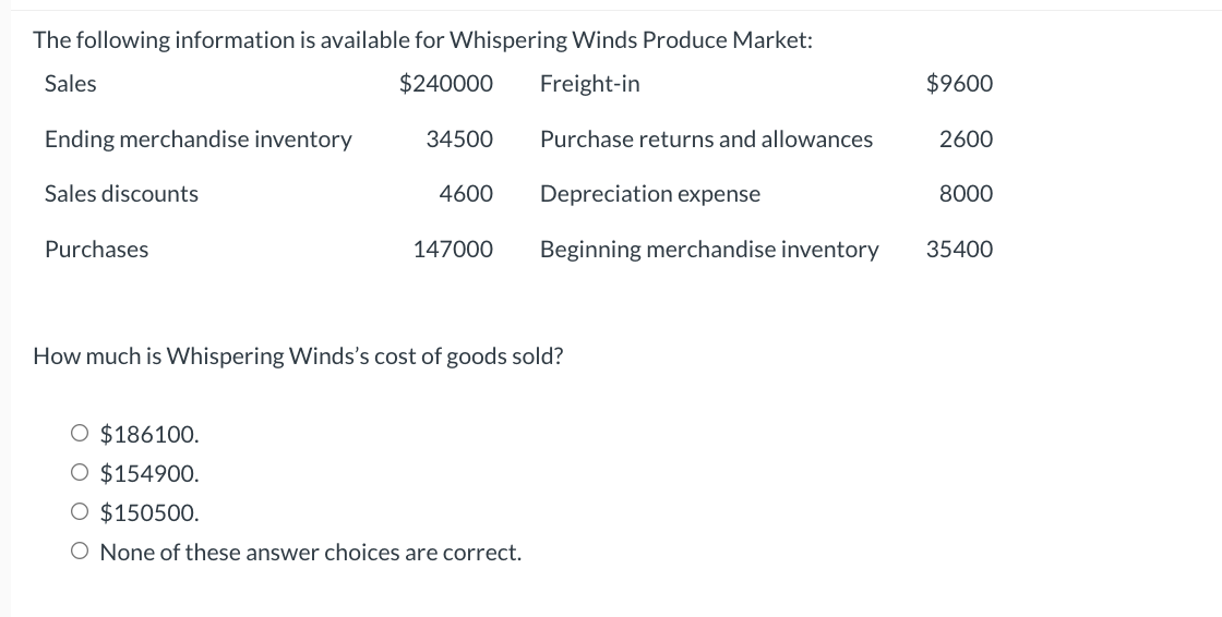 The following information is available for Whispering Winds Produce Market:
Sales
$240000
Freight-in
Ending merchandise inventory
Sales discounts
Purchases
34500
4600
147000
Purchase returns and allowances
O $186100.
O $154900.
$150500.
O None of these answer choices are correct.
Depreciation expense
Beginning merchandise inventory
How much is Whispering Winds's cost of goods sold?
$9600
2600
8000
35400