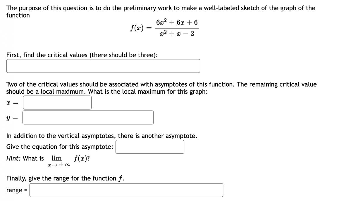 The purpose of this question is to do the preliminary work to make a well-labeled sketch of the graph of the
function
ба? + 6х + 6
f(x) =
x2 + x – 2
First, find the critical values (there should be three):
Two of the critical values should be associated with asymptotes of this function. The remaining critical value
should be a local maximum. What is the local maximum for this graph:
y =
In addition to the vertical asymptotes, there is another asymptote.
Give the equation for this asymptote:
Hint: What is
lim
f(x)?
Finally, give the range for the function f.
range :
%3D
