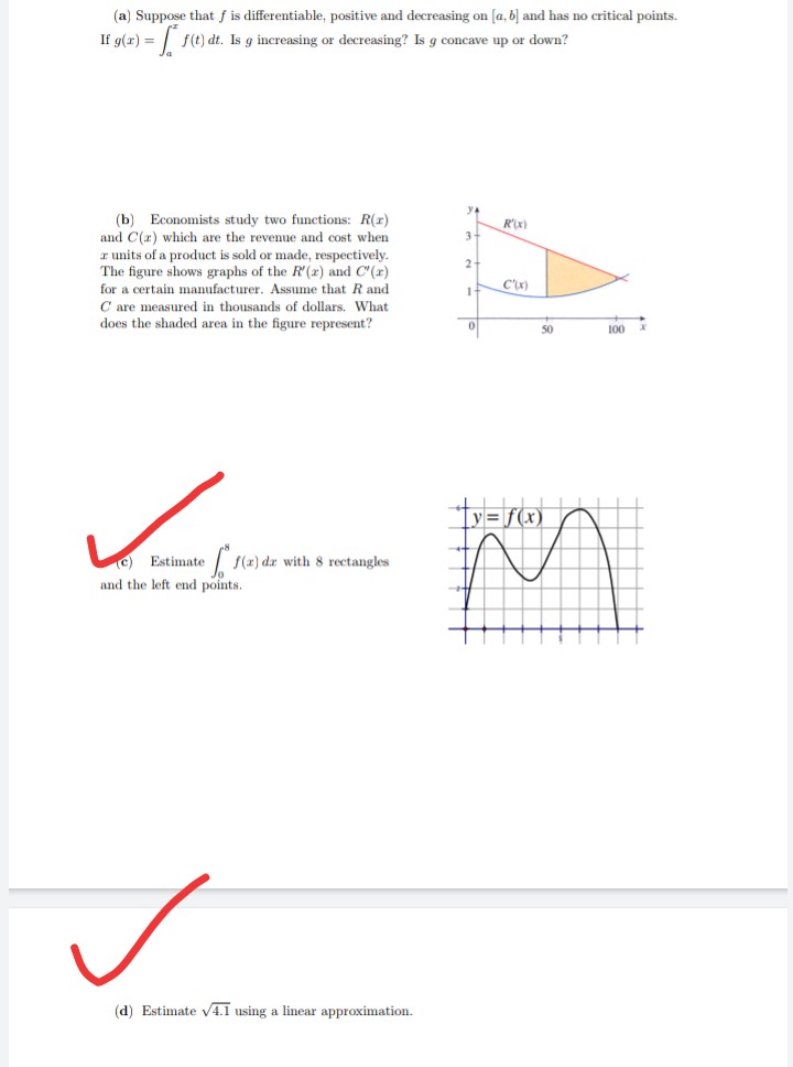 (a) Suppose that f is differentiable, positive and decreasing on [a, b] and has no critical points.
If g(r) =
f(t) dt. Is g increasing or decreasing? Is g concave up or down?
ya
(b) Economists study two functions: R(r)
and C(x) which are the revenue and cost when
r units of a product is sold or made, respectively.
The figure shows graphs of the R (2) and C'(r)
R'x)
C'x)
for a certain manufacturer. Assume that R and
C are measured in thousands of dollars. What
does the shaded area in the figure represent?
50
100
y= f(x)
S(2) dæ with 8 rectangles
C) Estimate
and the left end points.
(d) Estimate V4.1 using a linear approximation.
