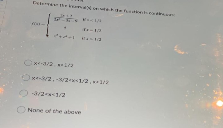 Determine the interval(s) on which the function is continuous:
2r+7
2-3x-9
if x<1/2
S(x) =
if x-1/2
2+e'+1
if x>1/2
Ox<-3/2, x>1/2
Ox<-3/2, -3/2<x<1/2, x>1/2
-3/2<x<1/2
None of the above
