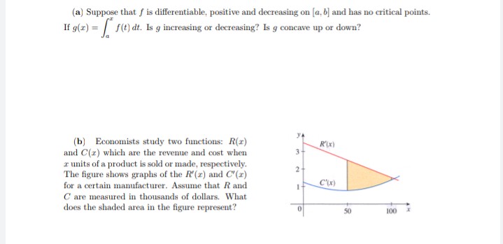 (a) Suppose that f is differentiable, positive and decreasing on [a, b] and has no critical points.
If g(r) = | f(t) dt. Is g increasing or decreasing? Is g concave up or down?
(b) Economists study two functions: R(x)
and C(2) which are the revenue and cost when
r units of a product is sold or made, respectively.
The figure shows graphs of the R'(x) and C"(x)
for a certain manufacturer. Assume that R and
R'x)
2
C'x)
C are measured in thousands of dollars. What
does the shaded area in the figure represent?
50
100
