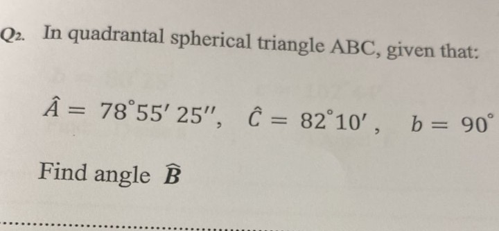 Q2. In quadrantal spherical triangle ABC, given that:
Â = 78°55' 25'", Ĉ = 82°10', b= 90°
%3D
%3D
Find angle B
