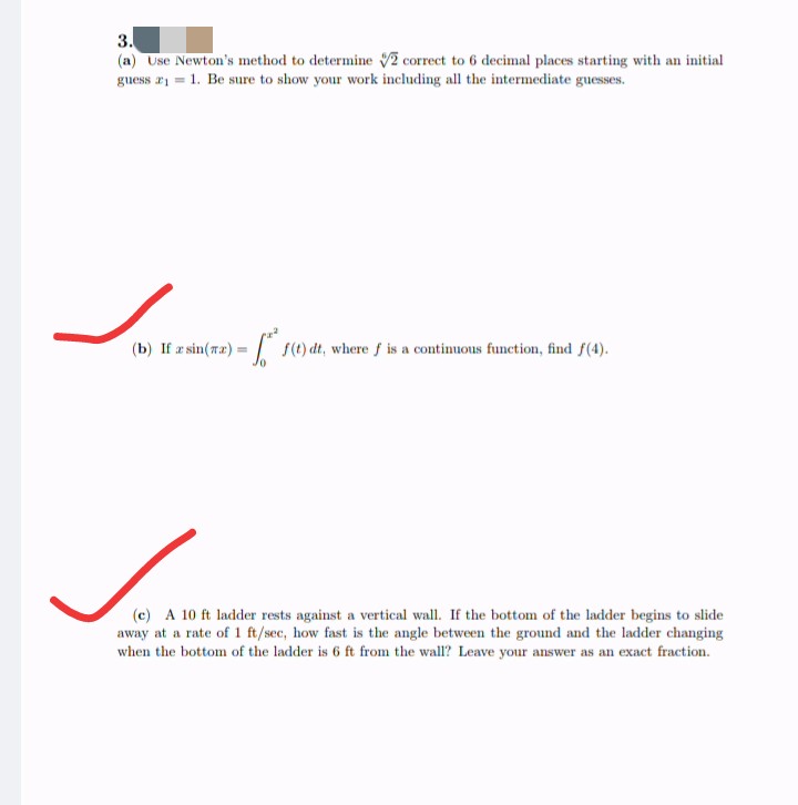 3.
(a) Use Newton's method to determine 2 correct to 6 decimal places starting with an initial
guess 21 1. Be sure to show your work including all the intermediate guesses.
(b) If æ sin(ræ):
s(1) dt, where f is a continuous function, find f(4).
(c) A 10 ft ladder rests against a vertical wall. If the bottom of the ladder begins to slide
away at a rate of 1 ft/sec, how fast is the angle between the ground and the ladder changing
when the bottom of the ladder is 6 ft from the wall? Leave your answer as an exact fraction.
