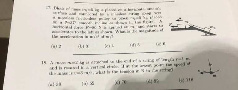 17. Block of mass m₁-5 kg is placed on a horizontal smooth
surface and connected by a massless string going over
a massless frictionless pulley to block m₂-5 kg placed
on a 0-37° smooth incline as shown in the figure. A
horizontal force F-80 N is applied on m, and starts to
accelerates to the left as shown. What is the magnitude of
the acceleration in m/s² of m₁?
(a) 2
(b) 3
(c) 4
(d) 5
(e) 6
F
m₁
18. A mass m=2 kg is attached to the end of a string of length r=1 m
and is rotated in a vertical circle. If at the lowest point the speed of
the mass is v=3 m/s, what is the tension in N in the string?
(a) 38
(b) 52
(c) 70
(d) 92
(e) 118
m₂
m