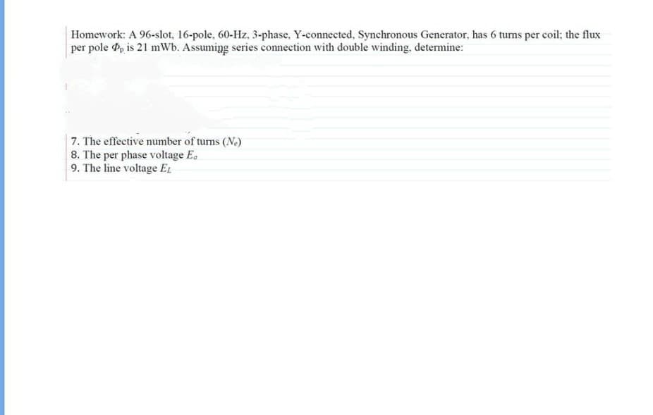 Homework: A 96-slot, 16-pole, 60-Hz, 3-phase, Y-connected, Synchronous Generator, has 6 turns per coil; the flux
per pole Pp is 21 mWb. Assuming series connection with double winding, determine:
7. The effective number of turns (Ne)
8. The per phase voltage Ea
9. The line voltage EL