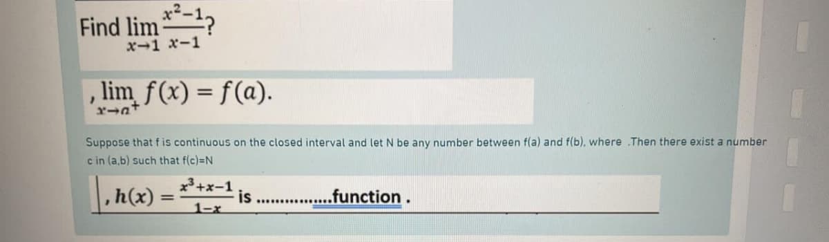 Find lim
x-1 x-1
lim f(x) = f(a).
}
x→a+
Suppose that f is continuous on the closed interval and let N be any number between f(a) and f(b), where .Then there exist a number
c in (a,b) such that f(c)=N
, h(x) =
=
x³+x-1 is
1-x
.function.