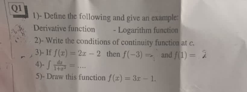 Q1
1)- Define the following and give an example:
Derivative function
- Logarithm function
2)- Write the conditions of continuity function at c.
3)- If f(x) = 2x - 2 then f(-3)= and f(1) = 2
4)- √ 12 =...
5)- Draw this function f(x) = 3x - 1.