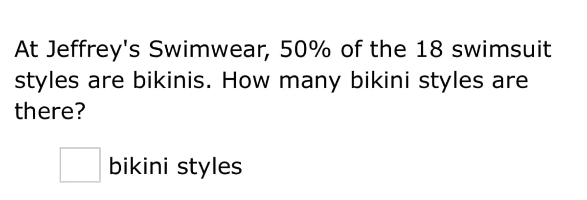 At Jeffrey's Swimwear, 50% of the 18 swimsuit
styles are bikinis. How many bikini styles are
there?
bikini styles
