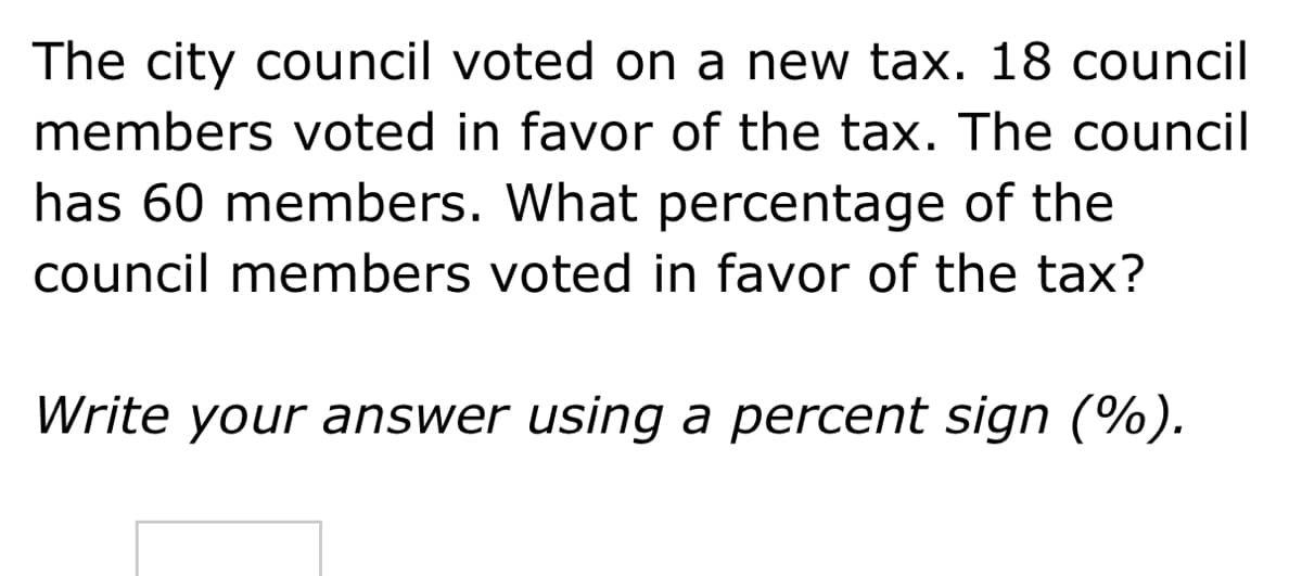 The city council voted on a new tax. 18 council
members voted in favor of the tax. The council
has 60 members. What percentage of the
council members voted in favor of the tax?
Write your answer using a percent sign (%).
