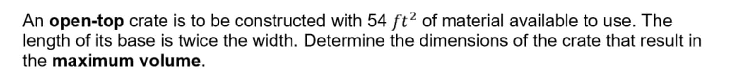 An open-top crate is to be constructed with 54 ft2 of material available to use. The
length of its base is twice the width. Determine the dimensions of the crate that result in
the maximum volume.
