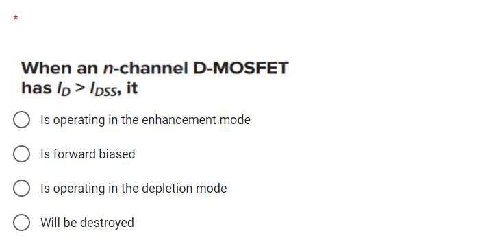 When an n-channel D-MOSFET
has Ip > Ipss, it
Is operating in the enhancement mode
Is forward biased
Is operating in the depletion mode
Will be destroyed
