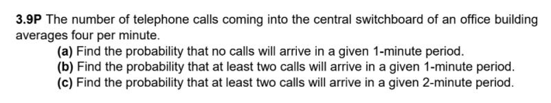 3.9P The number of telephone calls coming into the central switchboard of an office building
averages four per minute.
(a) Find the probability that no calls will arrive in a given 1-minute period.
(b) Find the probability that at least two calls will arrive in a given 1-minute period.
(c) Find the probability that at least two calls will arrive in a given 2-minute period.
