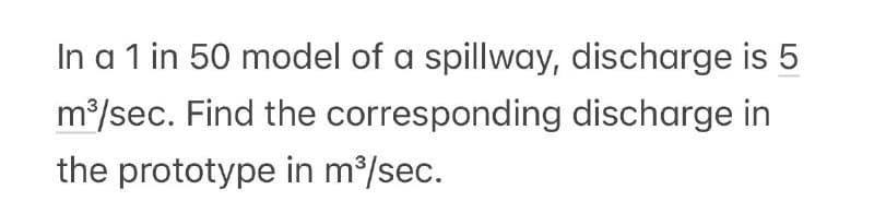 In a 1 in 50 model of a spillway, discharge is 5
m³/sec. Find the
corresponding
discharge in
the prototype in m³/sec.