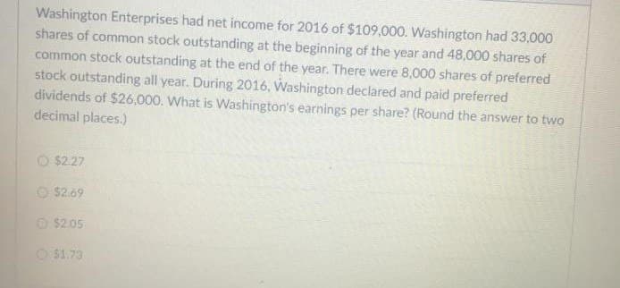 Washington Enterprises had net income for 2016 of $109,000. Washington had 33,000
shares of common stock outstanding at the beginning of the year and 48,000 shares of
common stock outstanding at the end of the year. There were 8,000 shares of preferred
stock outstanding all year. During 2016, Washington declared and paid preferred
dividends of $26,000. What is Washington's earnings per share? (Round the answer to two
decimal places.)
$2.27
O $2.69
Ⓒ$2.05
$1.73