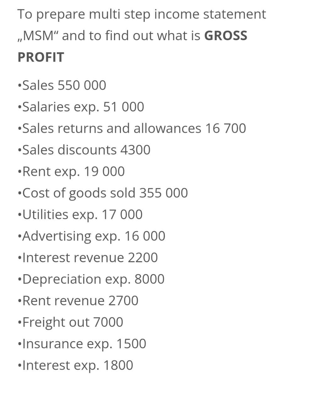 To prepare multi step income statement
,,MSM" and to find out what is GROSS
PROFIT
•Sales 550 000
•Salaries exp. 51 000
•Sales returns and allowances 16 700
•Sales discounts 4300
•Rent exp. 19 000
•Cost of goods sold 355 000
•Utilities exp. 17 000
•Advertising exp. 16 000
•Interest revenue 2200
•Depreciation exp. 8000
•Rent revenue 2700
•Freight out 7000
•Insurance exp. 1500
Interest exp. 1800