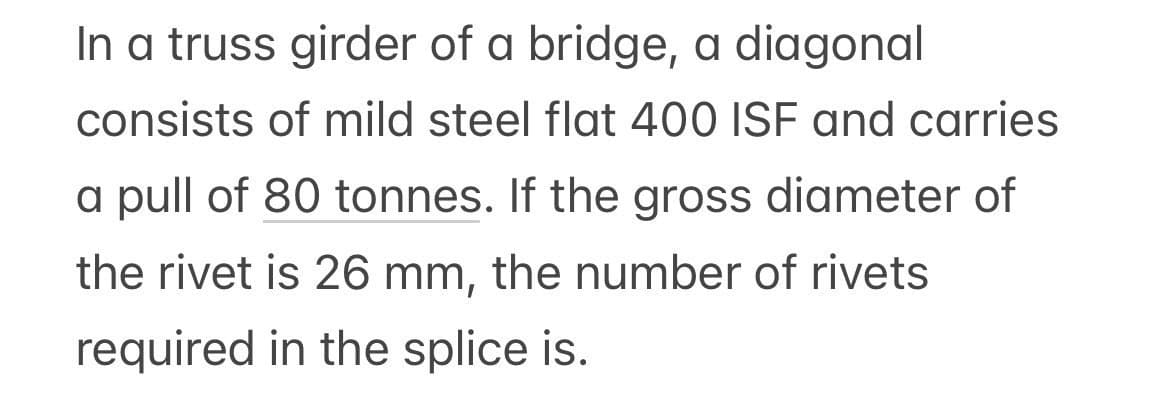 In a truss girder of a bridge, a diagonal
consists of mild steel flat 400 ISF and carries
a pull of 80 tonnes. If the gross diameter of
the rivet is 26 mm, the number of rivets
required in the splice is.