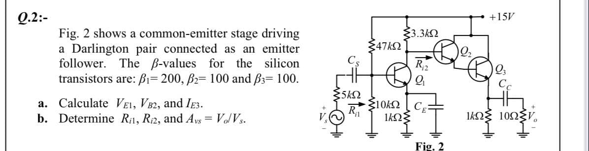 Q.2:-
+15V
Fig. 2 shows a common-emitter stage driving
a Darlington pair connected as an emitter
follower. The B-values for the silicon
transistors are: Bi= 200, B2= 100 and B3= 100.
3.3k2
47k2
R;2
5k2
a. Calculate VE1, VB2, and IE3.
b. Determine Ril, Ri2, and Ays
R
= Vo/Vs.
Fig. 2
