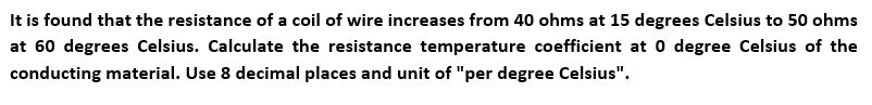 It is found that the resistance of a coil of wire increases from 40 ohms at 15 degrees Celsius to 50 ohms
at 60 degrees Celsius. Calculate the resistance temperature coefficient at 0 degree Celsius of the
conducting material. Use 8 decimal places and unit of "per degree Celsius".
