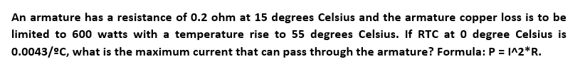 An armature has a resistance of 0.2 ohm at 15 degrees Celsius and the armature copper loss is to be
limited to 600 watts with a temperature rise to 55 degrees Celsius. If RTC at 0 degree Celsius is
0.0043/ec, what is the maximum current that can pass through the armature? Formula: P = I^2*R.
