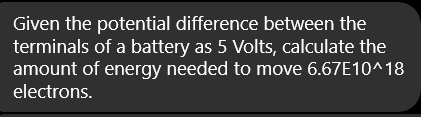 Given the potential difference between the
terminals of a battery as 5 Volts, calculate the
amount of energy needed to move 6.67E10^18
electrons.
