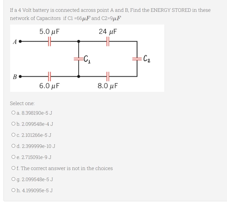 If a 4 Volt battery is connected across point A and B, Find the ENERGY STORED in these
network of Capacitors if C1 =66μF and C2=9μF
5.0 μF
24 μF
A
HH
=C₁
:C₂
B
8.0 μF
Select one:
O a. 8.398190e-5 J
O b. 2.099548e-4 J
O c. 2.101266e-5 J
O d. 2.399999e-10 J
O e. 2.715091e-9 J
O f. The correct answer is not in the choices
Og. 2.099548e-5 J
Oh. 4.199095e-5 J
HH
6.0 μF