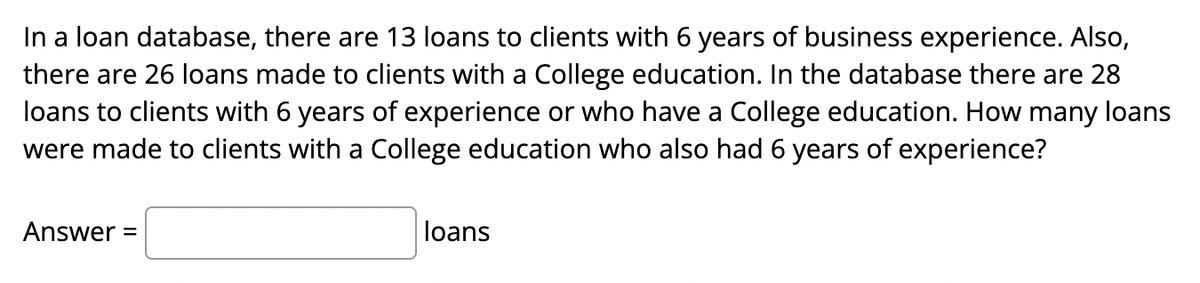 In a loan database, there are 13 loans to clients with 6 years of business experience. Also,
there are 26 loans made to clients with a College education. In the database there are 28
loans to clients with 6 years of experience or who have a College education. How many loans
were made to clients with a College education who also had 6 years of experience?
Answer =
loans