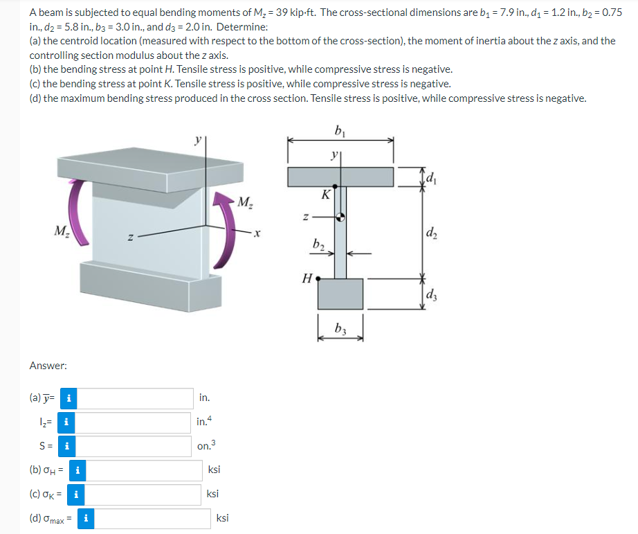 A beam is subjected to equal bending moments of M₂ = 39 kip-ft. The cross-sectional dimensions are b₁ = 7.9 in., d₁ = 1.2 in., b₂ = 0.75
in., d₂ = 5.8 in., b3 = 3.0 in., and d3 = 2.0 in. Determine:
(a) the centroid location (measured with respect to the bottom of the cross-section), the moment of inertia about the z axis, and the
controlling section modulus about the z axis.
(b) the bending stress at point H. Tensile stress is positive, while compressive stress is negative.
(c) the bending stress at point K. Tensile stress is positive, while compressive stress is negative.
(d) the maximum bending stress produced in the cross section. Tensile stress is positive, while compressive stress is negative.
M₂
Answer:
(a) y= i
¹₂= i
S=
(b) σH = i
(c) OK= i
(d) Omax
i
N
in.
in.4
on.3
ksi
ksi
ksi
M₂
b₂
H
K
b₁
y|
b3
id₁
d₂
d3