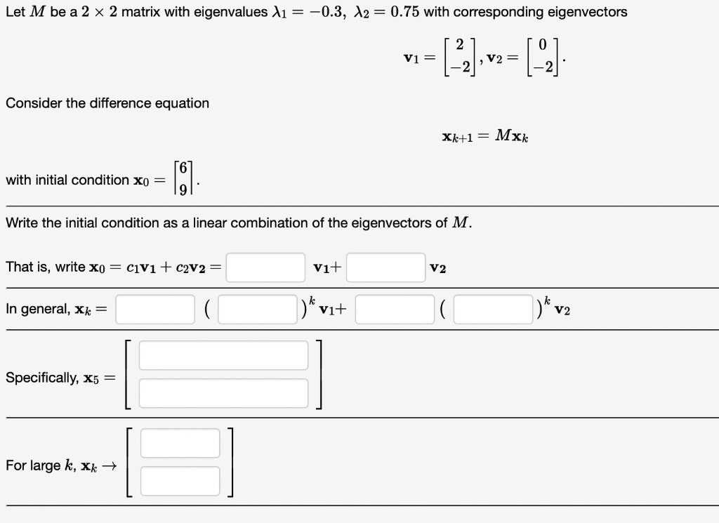 Let M be a 2 x 2 matrix with eigenvalues X₁ = -0.3, A2 = 0.75 with corresponding eigenvectors
2
--4--4-
, V2 =
Consider the difference equation
with initial condition xo =
11
Write the initial condition as a linear combination of the eigenvectors of M.
That is, write x0 = c1v1 + c2V2 =
In general, x =
Specifically, x5 =
For large k, xk →
V1+
V1 =
)kv₁+
Xk+1= Mxk
V2
)k V2