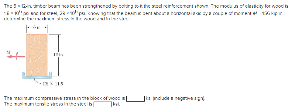 The 6 x 12-in. timber beam has been strengthened by bolting to it the steel reinforcement shown. The modulus of elasticity for wood is
1.8 x 106 psi and for steel, 29 x 106 psi. Knowing that the beam is bent about a horizontal axis by a couple of moment M = 456 kip-in.,
determine the maximum stress in the wood and in the steel.
-6 in.
M
12 in.
C8 × 11.5
The maximum compressive stress in the block of wood is
The maximum tensile stress in the steel is
ksi.
ksi (include a negative sign).