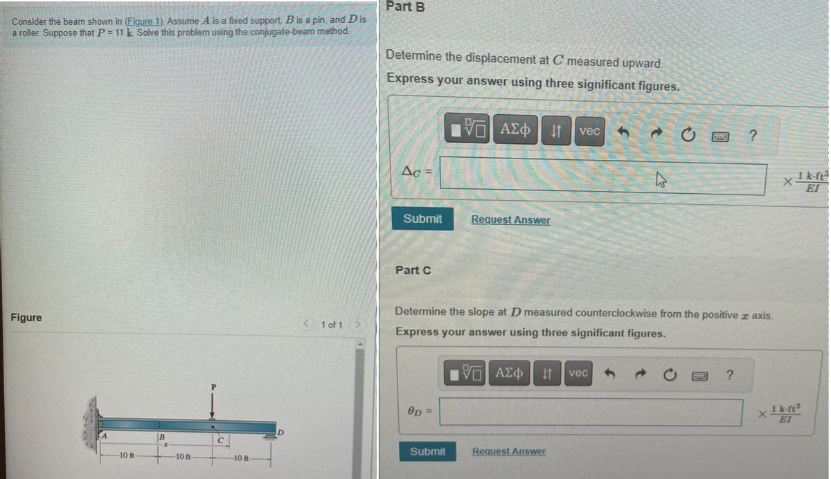 Consider the beam shown in (Figure 1). Assume A is a fixed support, B is a pin, and Dis
a roller. Suppose that P = 11 k Solve this problem using the conjugate-beam method.
Figure
-10 ft
B
-10 ft
-10 ft
<1 of 1
Part B
Determine the displacement at C measured upward.
Express your answer using three significant figures.
IVE ΑΣΦ If vec 3
Ac =
Submit
Part C
OD=
Request Answer
Submit
Determine the slope at D measured counterclockwise from the positive à axis.
Express your answer using three significant figures.
VD ΑΣΦ 11 vec
W
Request Answer
?
?
X
x1 k-ft³
ΕΙ
1 k-ft2
EI