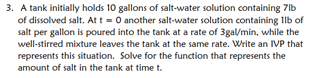 3. A tank initially holds 10 gallons of salt-water solution containing 7lb
of dissolved salt. At t = 0 another salt-water solution containing 1lb of
salt per gallon is poured into the tank at a rate of 3gal/min, while the
well-stirred mixture leaves the tank at the same rate. Write an IVP that
represents this situation. Solve for the function that represents the
amount of salt in the tank at time t.