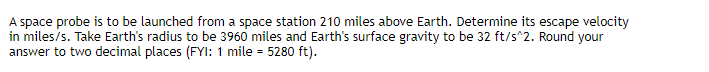 A space probe is to be launched from a space station 210 miles above Earth. Determine its escape velocity
in miles/s. Take Earth's radius to be 3960 miles and Earth's surface gravity to be 32 ft/s^2. Round your
answer to two decimal places (FYI: 1 mile = 5280 ft).