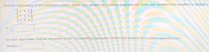 Find the eigenvalues of the symmetric matrix. (Enter your answers as a comma-separated list. Enter your answers from smallest to largest.)
044
404
444
For each eigenvalue, find the dimension of the corresponding eigenspace. (Enter your answers as a comma-separated list.)
dim(x) -