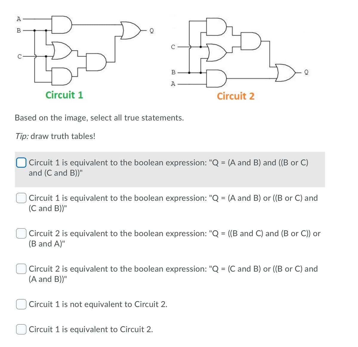 A
B
A
Circuit 1
Circuit 2
Based on the image, select all true statements.
Tip: draw truth tables!
Circuit 1 is equivalent to the boolean expression: "Q = (A and B) and ((B or C)
and (C and B))"
%3D
Circuit 1 is equivalent to the boolean expression: "Q = (A and B) or ((B or C) and
(C and B))"
Circuit 2 is equivalent to the boolean expression: "Q = ((B and C) and (B or C)) or
(B and A)"
Circuit 2 is equivalent to the boolean expression: "Q = (C and B) or ((B or C) and
(A and B))"
Circuit 1 is not equivalent to Circuit 2.
Circuit 1 is equivalent to Circuit 2.
