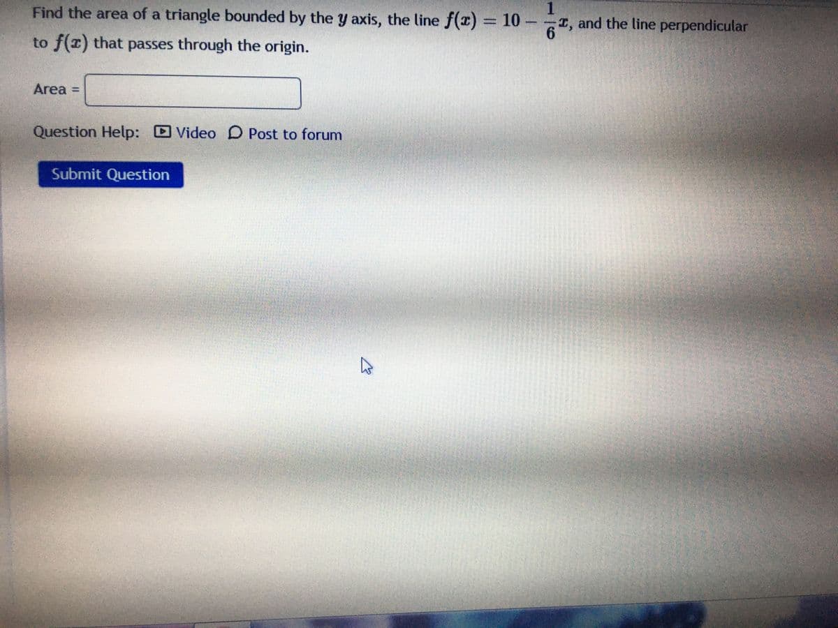 Find the area of a triangle bounded by the y axis, the line f(x) = 10 -
I, and the line perpendicular
6.
1
to f(x) that passes through the origin.
Area
Question Help: Video D Post to forum
Submit Question
