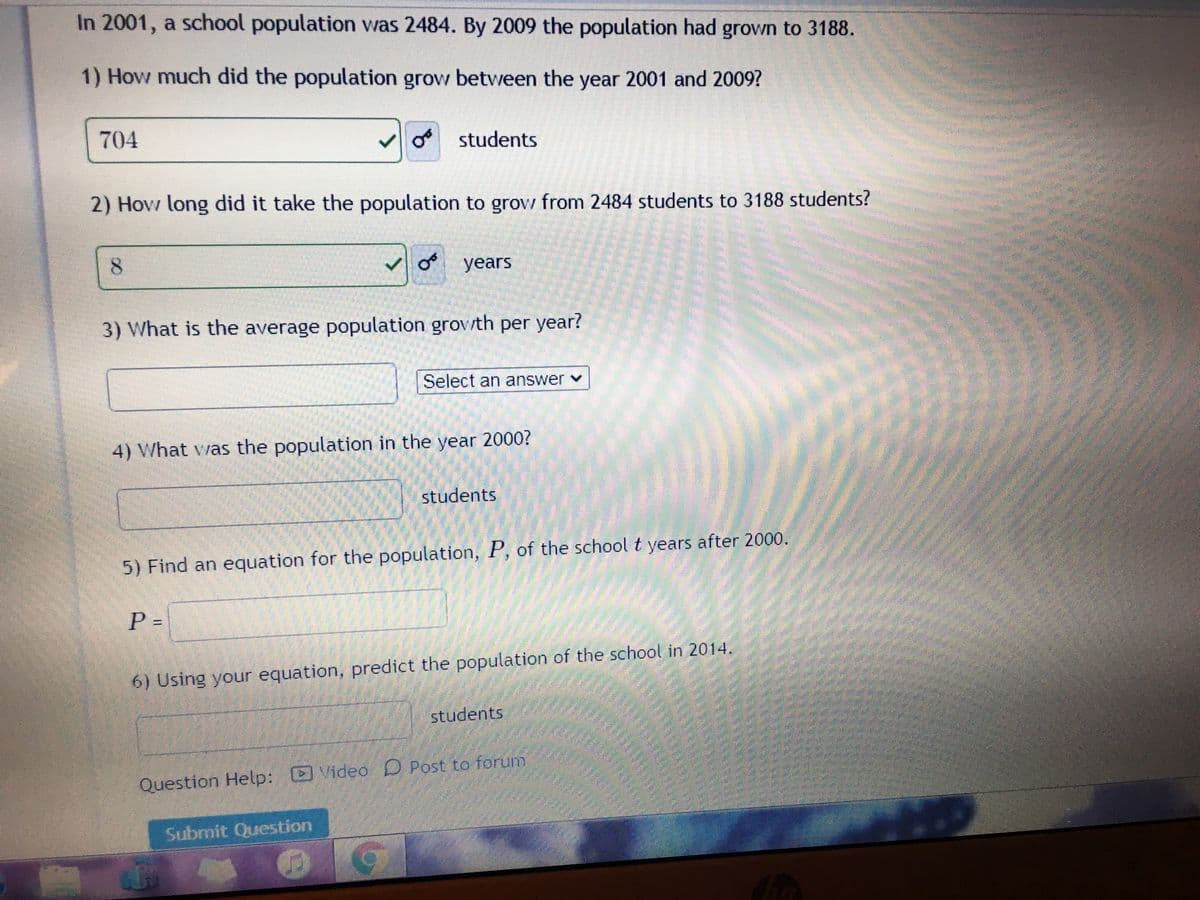 In 2001, a school population was 2484. By 2009 the population had grown to 3188.
1) How much did the population grow between the year 2001 and 2009?
704
students
2) How long did it take the population to grow from 2484 students to 3188 students?
8.
years
3) What is the average population grov/th per year?
Select an answer v
4) What vas the population in the year 2000?
students
5) Find an equation for the population, P, of the schoolt years after 2000.
P =
6) Using your equation, predict the population of the school in 2014.
students
Question Help: Video D Post to forum
Submit Question
