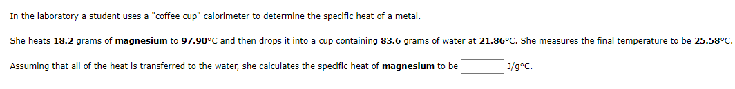 In the laboratory a student uses a "coffee cup" calorimeter to determine the specific heat of a metal.
She heats 18.2 grams of magnesium to 97.90°C and then drops it into a cup containing 83.6 grams of water at 21.86°C. She measures the final temperature to be 25.58°C.
Assuming that all of the heat is transferred to the water, she calculates the specific heat of magnesium to be
J/g°C.